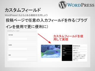 カスタムフィールド
投稿ページで任意の入力フィールドを作る（プラグ
インを使用で更に便利に）
WordPressにもともとある機能を活用しよう
カスタムフィールドを使
用して実現
 