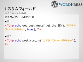 カスタムフィールド
カスタムフィールドの出力
■例1
<?php echo get_post_meta( get_the_ID(), 'カスタム
フィールドのキー', true ); ?>
■例2
<?php echo post_custom( 'カスタムフィールドのキー' );
?>
カスタムフィールドの取得
 