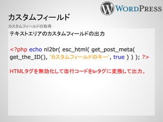 カスタムフィールド
テキストエリアのカスタムフィールドの出力
<?php echo nl2br( esc_html( get_post_meta(
get_the_ID(), 'カスタムフィールドのキー', true ) ) ); ?>
HTMLタグを無効化して改行コードをbrタグに変換して出力。
カスタムフィールドの取得
 