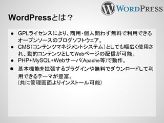 WordPressとは？
● GPLライセンスにより、商用・個人問わず無料で利用できる
オープンソースのブログソフトウェア。
● CMS（コンテンツマネジメントシステム）としても幅広く使用さ
れ、動的コンテンツとしてWebページの配信が可能。
● PHP+MySQL+Webサーバ(Apache等)で動作。
● 基本機能を拡張するプラグインや無料でダウンロードして利
用できるテーマが豊富。
(共に管理画面よりインストール可能)
 