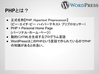 PHPとは？
● 正式名称【PHP: Hypertext Preprocessor】
(ピー・エイチ・ピー ハイパーテキスト プリプロセッサー)
● PHP = Personal Home Page
(パーソナル・ホーム・ページ)
● 動的にHTMLを生成するプログラム言語
● WordPressはこのPHPという言語で作られているのでPHP
の知識があると尚良い。
 