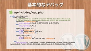 基本的なデバッグ
 wp-includes/load.php
function wp_debug_mode() {
if ( WP_DEBUG ) {
// E_DEPRECATED is a core PHP constant in PHP 5.3. Don't deﬁne this yourself.
// The two statements are equivalent, just one is for 5.3+ and for less than 5.3.
if ( deﬁned( 'E_DEPRECATED' ) )
error_reporting( E_ALL & E_DEPRECATED & E_STRICT );
else
error_reporting( E_ALL );
if ( WP_DEBUG_DISPLAY )
ini_set( 'display_errors', 1 );
elseif ( null !== WP_DEBUG_DISPLAY )
ini_set( 'display_errors', 0 );
if ( WP_DEBUG_LOG ) {
ini_set( 'log_errors', 1 );
ini_set( 'error_log', WP_CONTENT_DIR . '/debug.log' );
}
} else {
error_reporting( E_CORE_ERROR ¦ E_CORE_WARNING ¦ E_COMPILE_ERROR ¦ E_ERROR ¦
E_WARNING ¦ E_PARSE ¦ E_USER_ERROR ¦ E_USER_WARNING ¦ E_RECOVERABLE_ERROR );
}
}
 