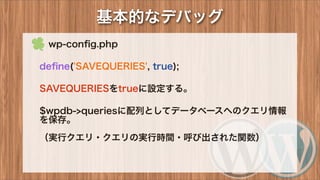 基本的なデバッグ
 wp-conﬁg.php
deﬁne('SAVEQUERIES', true);
SAVEQUERIESをtrueに設定する。
$wpdb->queriesに配列としてデータベースへのクエリ情報
を保存。
（実行クエリ・クエリの実行時間・呼び出された関数）
 