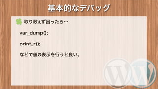 基本的なデバッグ
 取り敢えず困ったら…
var_dump();
print_r();
などで値の表示を行うと良い。
 