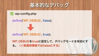 基本的なデバッグ
 wp-conﬁg.php
deﬁne('WP_DEBUG', false);
deﬁne('WP_DEBUG', true);
WP_DEBUGをtrueに設定して、デバッグモードを有効にす
る。（※実運用環境ではfalseにする）
 