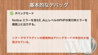  デバッグモード
Notice エラーを含むE_ALLレベルのPHPの実行時エラーを
画面上に出力する。
※テーマやプラグインの開発時はデバッグモードの有効化が推
奨されている。
基本的なデバッグ
 