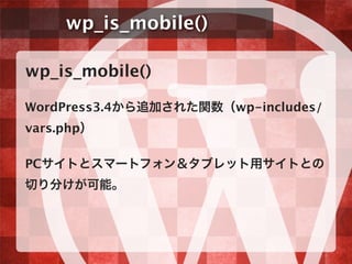 wp_is_mobile()
wp_is_mobile()
WordPress3.4から追加された関数（wp-includes/
vars.php）
PCサイトとスマートフォン＆タブレット用サイトとの
切り分けが可能。
 