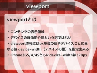 viewport
viewportとは
・コンテンツの表示領域
・デバイスの解像度や幅という訳ではない
・viewportの幅にはpx単位の値やデバイスごとに異
なる値 device-width（デバイスの幅）を指定出来る
・iPhone3GS/4/4Sともにdevice-widthは320px
 