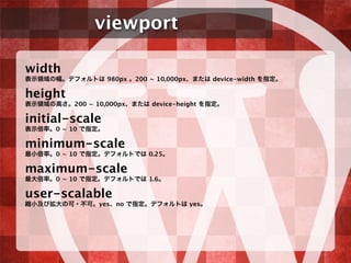 viewport
width
表示領域の幅。デフォルトは 980px 。200 ~ 10,000px、または device-width を指定。
height
表示領域の高さ。200 ~ 10,000px、または device-height を指定。
initial-scale
表示倍率。0 ~ 10 で指定。
minimum-scale
最小倍率。0 ~ 10 で指定。デフォルトでは 0.25。
maximum-scale
最大倍率。0 ~ 10 で指定。デフォルトでは 1.6。
user-scalable
縮小及び拡大の可・不可。yes、no で指定。デフォルトは yes。
 