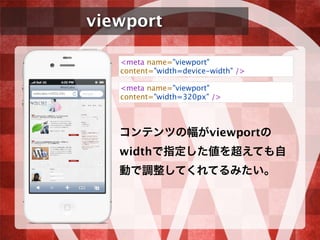 viewport
コンテンツの幅がviewportの
widthで指定した値を超えても自
動で調整してくれてるみたい。
<meta name="viewport"
content="width=device-width" />
<meta name="viewport"
content="width=320px" />
 