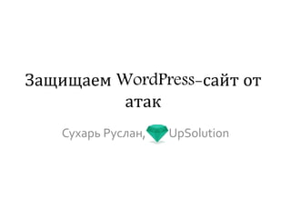 Защищаем WordPress-сайт
от атак
Сухарь Руслан, UpSolution
 