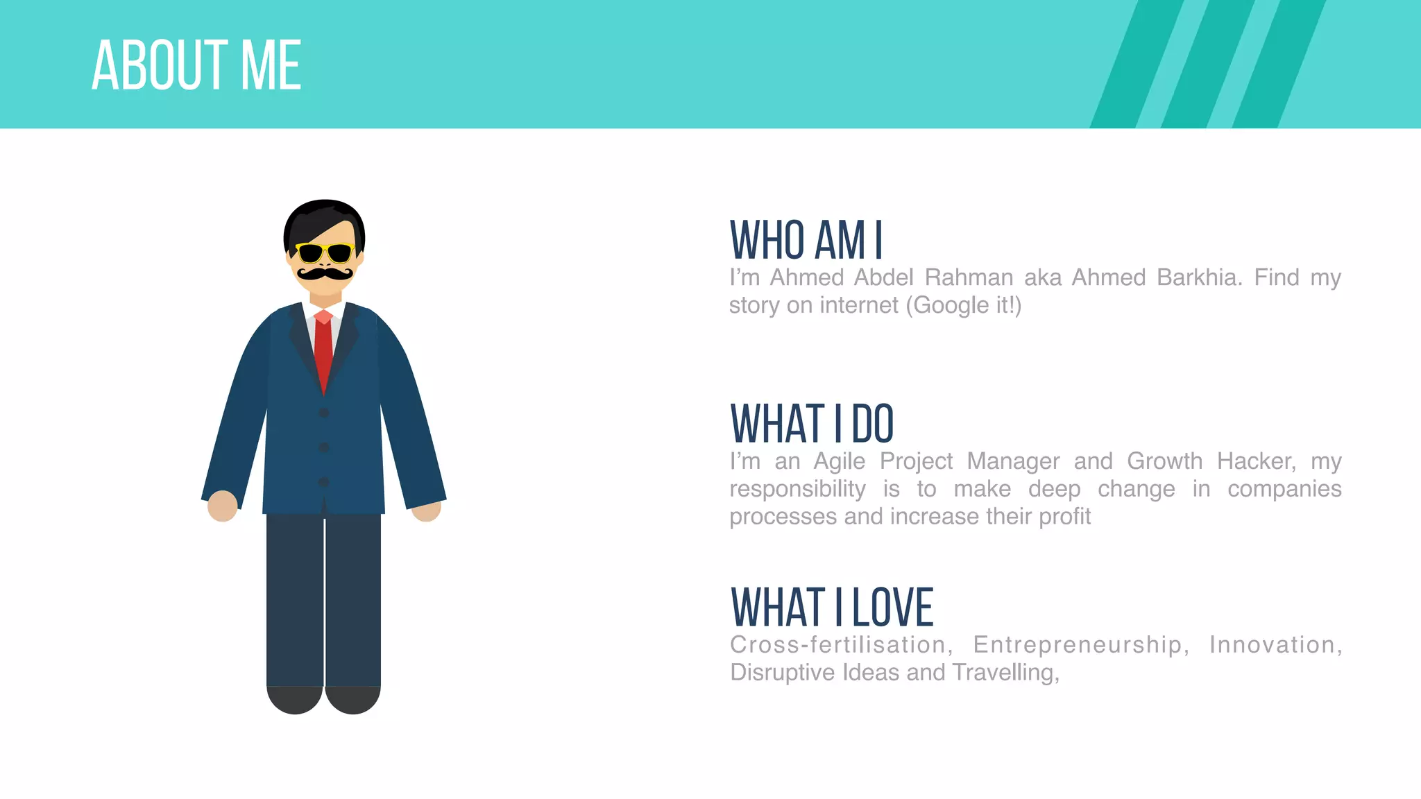ABOUT ME
Who AM II’m Ahmed Abdel Rahman aka Ahmed Barkhia. Find my
story on internet (Google it!)
What I DoI’m an Agile Project Manager and Growth Hacker, my
responsibility is to make deep change in companies
processes and increase their profit
What I LoveCross-fertilisation, Entrepreneurship, Innovation,
Disruptive Ideas and Travelling,
 