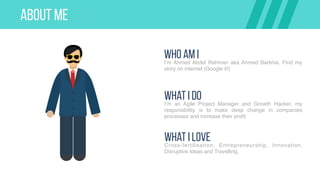 ABOUT ME
Who AM II’m Ahmed Abdel Rahman aka Ahmed Barkhia. Find my
story on internet (Google it!)
What I DoI’m an Agile Project Manager and Growth Hacker, my
responsibility is to make deep change in companies
processes and increase their profit
What I LoveCross-fertilisation, Entrepreneurship, Innovation,
Disruptive Ideas and Travelling,
 