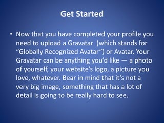Get Started
? Now that you have completed your profile you
need to upload a Gravatar (which stands for
“Globally Recognized Avatar”) or Avatar. Your
Gravatar can be anything you’d like — a photo
of yourself, your website’s logo, a picture you
love, whatever. Bear in mind that it’s not a
very big image, something that has a lot of
detail is going to be really hard to see.