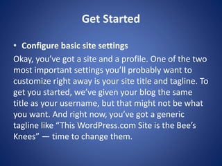 Get Started
? Configure basic site settings
Okay, you’ve got a site and a profile. One of the two
most important settings you’ll probably want to
customize right away is your site title and tagline. To
get you started, we’ve given your blog the same
title as your username, but that might not be what
you want. And right now, you’ve got a generic
tagline like “This WordPress.com Site is the Bee’s
Knees” — time to change them.
