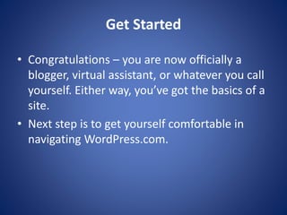 Get Started
? Congratulations – you are now officially a
blogger, virtual assistant, or whatever you call
yourself. Either way, you’ve got the basics of a
site.
? Next step is to get yourself comfortable in
navigating WordPress.com.