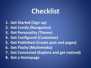 Checklist
1. Get Started (Sign up)
2. Get Comfy (Navigation)
3. Get Personality (Theme)
4. Get Configured (Customize)
5. Get Published (Create post and pages)
6. Get Flashy (Multimedia)
7. Get Connected (Explore and get noticed)
8. Get a Homepage