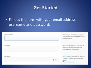 Get Started
? Fill out the form with your email address,
username and password.