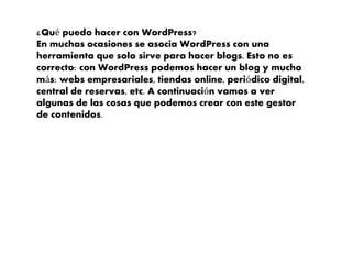 ¿Qué puedo hacer con WordPress?
En muchas ocasiones se asocia WordPress con una
herramienta que solo sirve para hacer blogs. Esto no es
correcto: con WordPress podemos hacer un blog y mucho
más: webs empresariales, tiendas online, periódico digital,
central de reservas, etc. A continuación vamos a ver
algunas de las cosas que podemos crear con este gestor
de contenidos.
 