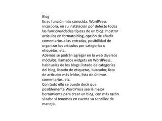 Blog
Es su función más conocida. WordPress
incorpora, en su instalación por defecto todas
las funcionalidades típicas de un blog: mostrar
artículos en formato blog, opción de añadir
comentarios a las entradas, posibilidad de
organizar los artículos por categorías o
etiquetas, etc..
Además se podrán agregar en la web diversos
módulos, llamados widgets en WordPress,
habituales de los blogs: listado de categorías
del blog, listado de etiquetas, buscador, lista
de artículos más leídos, lista de últimos
comentarios, etc.
Con todo ello se puede decir que
posiblemente WordPress sea la mejor
herramienta para crear un blog, con más razón
si cabe si tenemos en cuenta su sencillez de
manejo.
 
