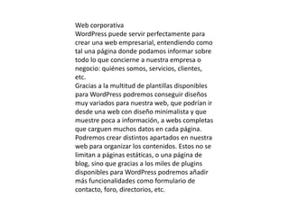 Web corporativa
WordPress puede servir perfectamente para
crear una web empresarial, entendiendo como
tal una página donde podamos informar sobre
todo lo que concierne a nuestra empresa o
negocio: quiénes somos, servicios, clientes,
etc.
Gracias a la multitud de plantillas disponibles
para WordPress podremos conseguir diseños
muy variados para nuestra web, que podrían ir
desde una web con diseño minimalista y que
muestre poca a información, a webs completas
que carguen muchos datos en cada página.
Podremos crear distintos apartados en nuestra
web para organizar los contenidos. Estos no se
limitan a páginas estáticas, o una página de
blog, sino que gracias a los miles de plugins
disponibles para WordPress podremos añadir
más funcionalidades como formulario de
contacto, foro, directorios, etc.
 