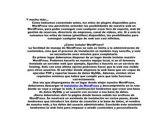 Y mucho más...
Como habíamos comentado antes, los miles de plugins disponibles para
WordPress nos permitirán extender las posibilidades de nuestra web en
WordPress, para poder conseguir casi cualquier cosa: foro de soporte, web de
gestión de reservas, directorio de empresas, canal de vídeos, etc. Si a esto le
sumamos los miles de temas (plantillas) disponibles, las posibilidades para
conseguir cualquier tipo de web son casi infinitas.
¿Como instalar WordPress?
La facilidad de manejo de WordPress no solo se limita a la administración de
contenidos, sino que el proceso de instalación es también muy sencillo, y solo
se necesitarán unos minutos para completarlo.
En primer lugar deberemos disponer de un lugar donde instalar nuestro
WordPress. Podemos hacerlo en nuestro equipo local, si en él tenemos
instalado un servidor web (por ejemplo, Apache) o hacerlo en un servicio de
hosting. Solo con esta última opción podremos hacer que la web sea visible
para otros usuarios. El servidor donde alojemos la web tiene que ser capaz de
ejecutar PHP y soportar bases de datos MySQL. Además, existen otros
requisitos mínimos que habrá que cumplir para que todo funcione
correctamente.
Una vez que dispongamos de un lugar donde alojar nuestro WordPress,
deberemos descargar el instalador de WordPress y descomprimirlo en la ruta
donde se vaya a cargar la web. A continuación tendremos que crear una base
de datos MySQL y un usuario con acceso a esa base de datos.
.Ahora deberemos abrir la página donde hemos subido los archivos de
WordPress. Se mostrará un asistente de instalación en varios pasos, donde
tendremos que introducir los datos de conexión a la base de datos, el nombre
de nuestra web, y los datos del usuario administrador. Concluido este asistente
tendremos la web lista para empezar a añadir contenidos y personalizarla.
 