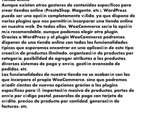 Tienda online
Aunque existan otros gestores de contenidos específicos para
crear tiendas online (PrestaShop, Magento, etc.), WordPress
puede ser una opción completamente válida, ya que dispone de
varios plugins que nos permitirán incorporar una tienda online
en nuestra web. De todos ellos, WooCommerce sería la opción
más recomendable, aunque podemos elegir otro plugin.
Gracias a WordPress y el plugin WooCommerce podremos
disponer de una tienda online con todas las funcionalidades
típicas que esperamos encontrar en una aplicación de este tipo:
creación de productos ilimitada, organización de productos por
categoría, posibilidad de agregar atributos a los productos,
diversos sistemas de pago y envío, gestión avanzada de
pedidos, etc.
Las funcionalidades de nuestra tienda no se acabarán con las
que incorpore el propio WooCommerce, sino que podremos
añadir cientos de nuevas opciones gracias a los plugins
específicos para él: importación masiva de productos, portes de
envío por código postal, pasarelas de pago con tarjeta de
crédito, precios de producto por cantidad, generación de
facturas, etc.
 