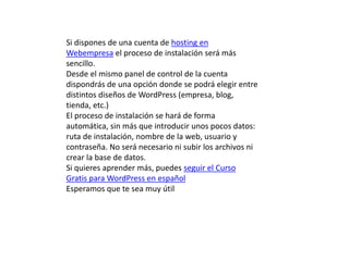Si dispones de una cuenta de hosting en
Webempresa el proceso de instalación será más
sencillo.
Desde el mismo panel de control de la cuenta
dispondrás de una opción donde se podrá elegir entre
distintos diseños de WordPress (empresa, blog,
tienda, etc.)
El proceso de instalación se hará de forma
automática, sin más que introducir unos pocos datos:
ruta de instalación, nombre de la web, usuario y
contraseña. No será necesario ni subir los archivos ni
crear la base de datos.
Si quieres aprender más, puedes seguir el Curso
Gratis para WordPress en español
Esperamos que te sea muy útil
 