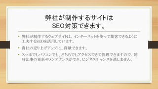 弊社が制作するサイトは
SEO対策できます。
• 弊社が制作するウェブサイトは、インターネットを使って集客できるように
工夫するSEOを活用しています。
• 貴社の売り上げアップに、貢献できます。
• スマホでもパソコンでも、どちらでもアクセスできて管理できますので、随
時記事の更新やメンテナンスができ、ビジネスチャンスを逃しません。
 