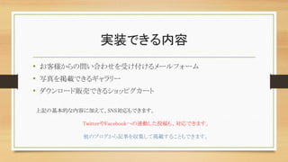 実装できる内容
• お客様からの問い合わせを受け付けるメールフォーム
• 写真を掲載できるギャラリー
• ダウンロード販売できるショッピグカート
上記の基本的な内容に加えて、SNS対応もできます。
TwitterやFacebookへの連動した投稿も、対応できます。
他のブログから記事を収集して掲載することもできます。
 