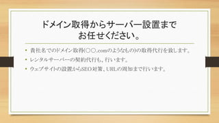 ドメイン取得からサーバー設置まで
お任せください。
• 貴社名でのドメイン取得(○○.comのようなもの)の取得代行を致します。
• レンタルサーバーの契約代行も、行います。
• ウェブサイトの設置からSEO対策、URLの周知まで行います。
 