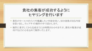 貴社の集客が成功するように
ヒヤリングを行います
• 貴社のセールスポイントや掲載したい内容を伺い、SEO効果が出る内容
を拾い出し、ウェブサイト制作の中で活かします。
• 制作に着手してから完成までにお時間がかかりますが、貴社の集客が成
功するように心を込めて制作いたします。
 
