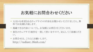お気軽にお問合わせください
• 大まかな希望されるウェブサイトの内容をお聞かせいただけましたら、無
料でお見積もり致します。
• 掲載できる内容についても、お気軽にお問合せくださいませ。
• 貴社のウェブサイト制作を一貫して担いますので、安心してご依頼くださ
い。
• お問合せは、こちらにお願いします。
http://radiant.16mb.com/
 