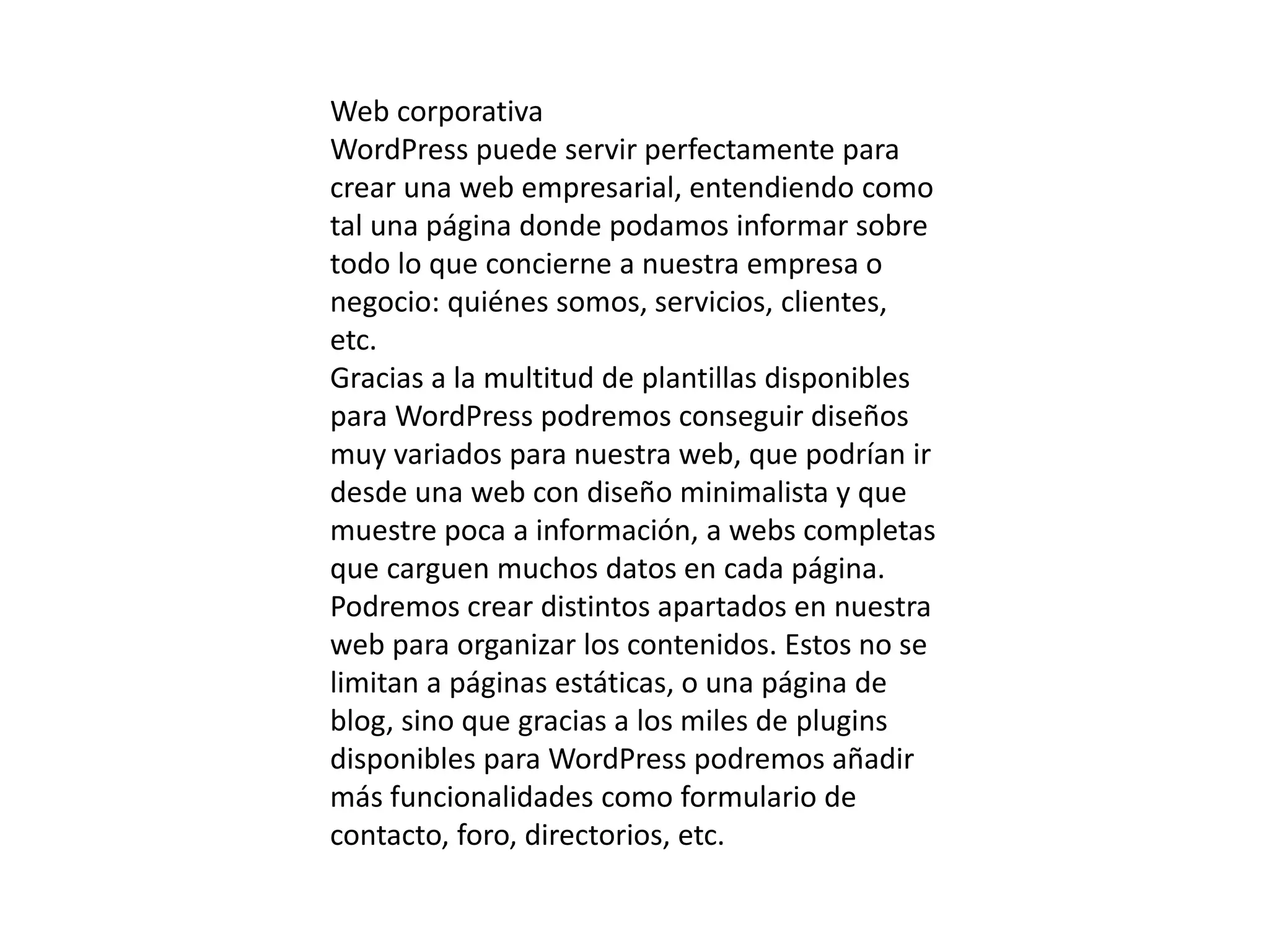 Web corporativa
WordPress puede servir perfectamente para
crear una web empresarial, entendiendo como
tal una página donde podamos informar sobre
todo lo que concierne a nuestra empresa o
negocio: quiénes somos, servicios, clientes,
etc.
Gracias a la multitud de plantillas disponibles
para WordPress podremos conseguir diseños
muy variados para nuestra web, que podrían ir
desde una web con diseño minimalista y que
muestre poca a información, a webs completas
que carguen muchos datos en cada página.
Podremos crear distintos apartados en nuestra
web para organizar los contenidos. Estos no se
limitan a páginas estáticas, o una página de
blog, sino que gracias a los miles de plugins
disponibles para WordPress podremos añadir
más funcionalidades como formulario de
contacto, foro, directorios, etc.
 