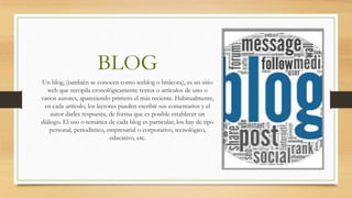BLOG
Un blog, (también se conocen como weblog o bitácora), es un sitio
web que recopila cronológicamente textos o artículos de uno o
varios autores, apareciendo primero el más reciente. Habitualmente,
en cada artículo, los lectores pueden escribir sus comentarios y el
autor darles respuesta, de forma que es posible establecer un
diálogo. El uso o temática de cada blog es particular, los hay de tipo
personal, periodístico, empresarial o corporativo, tecnológico,
educativo, etc.
 