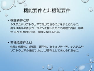 機能要件と非機能要件
• 機能要件とは
システムやソフトウェアで何ができるのかをまとめたもの。
例えば画面の表示や、ボタンを押したあとの処理の内容、帳票
や CSV 出力の形式等、機能に関するもの。
• 非機能要件とは
性能や信頼性、拡張性、運用性、セキュリティ等、システムや
ソフトウェアの機能ではないが要件として求められるもの。
 