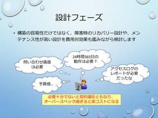 設計フェーズ
• 構築の容易性だけではなく、障害時のリカバリー設計や、メン
テナンス性が高い設計を費用対効果も鑑みながら検討します
問い合わせ画面
は必要
24時間365日の
動作は必要？
アクセスログの
レポートが必要
だったな
必要十分でないと契約違反ともなり、
オーバースペック過ぎると高コストになる
予算感…
 