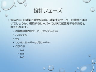 設計フェーズ
• WordPress の構築で重要なのは、構築するサーバーの選択ではな
いでしょうか。構築するサーバーには次の配置モデルがあると
考えられます。
• お客様組織内のサーバー(オンプレミス)
• ハウジング
• VPS
• レンタルサーバー(共用サーバー)
• クラウド
• IaaS
• SaaS
• PaaS
 