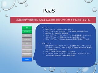 PaaS
ファシリティ
ハードウェア
OS
ミドルウェア
セキュリティ
WordPress
運用
仮想化
PaaS
• メリット
• 調達やリソースの追加が一瞬で行える
• ＯＳやミドルウェアのセキュリティを意識する必要がない
• 仮想化により論理的に専用環境
• プロバイダによっては、バックアップや障害対策、スケールア
ウトがプランとして用意されているため容易に行える
• プロバイダによっては WordPress の環境が用意されている
• デメリット
• 用意されているプラットフォーム上で動作するソフトウェアで
ないといけないため、PHP と MySQL が動作する PaaS を選定
する必要がある
• サービス単体で見ると高価なことが多い
• ソフトウェアのメンテナンス、バグの対応、バックアップ・リ
ストア計画と実施などで保守運用が必要
高負荷時や障害時にも安定した運用を行いたいサイトに向いている
 