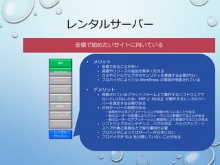 レンタル
サーバー
ファシリティ
ハードウェア
OS
ミドルウェア
セキュリティ
WordPress
運用
仮想化
レンタルサーバー
• メリット
• 安価であることが多い
• 調達やリソースの追加が素早く行える
• ＯＳやミドルウェアのセキュリティを意識する必要がない
• プロバイダによっては WordPress の環境が用意されている
• デメリット
• 用意されているプラットフォーム上で動作するソフトウェアで
ないといけないため、PHP と MySQL が動作するレンタルサー
バーを選定する必要がある
• 共有サーバーの制限がある
• 負荷をかけるアプリケーションが制限されていることがある
• 他のユーザーの処理によりパフォーマンスに影響がでることがある
• 他のユーザーのアプリケーション脆弱性により影響がでることがある
• ソフトウェアのメンテナンス、バグの対応、バックアップ・リ
ストア計画と実施などで保守運用が必要
• プロバイダによってはサーバーが日本にない
• プロバイダが SLA を公開していないことがある
安価で始めたいサイトに向いている
 