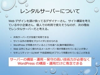 レンタルサーバーについて
Web デザインを請け負ってるデザイナーさん、サイト構築を考え
ている中小企業さん、個人での利用で使えそうなのが、次の理由
でレンタルサーバーだと考える。
• 共有サーバーだが安価で利用できる
• サイト以外の管理をプロバイダに任せられる
• WordPress が用意されているところを選べる(動作確認済み)
• Web 以外にもよく使われるメールサーバー等が用意されていることが多い
• セキュリティツール(WAF や改竄検知)がプランで用意されていることがある
サーバーの構築・運用・保守の高い技術力が必要なく
WordPress の構築・運用だけに専念できる
 