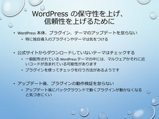 WordPress の保守性を上げ、
信頼性を上げるために
• WordPress 本体、プラグイン、テーマのアップデートを怠らない
• 特に独自導入のプラグインやテーマは気をつける
• 公式サイトからダウンロードしていないテーマはチェックする
• 一般配布されている WordPress テーマの中には、マルウェアかそれに近
いコードが含まれている可能性があります
• プラグインを使ってチェックを行う方法があるようです
• アップデート後、プラグインの動作検証を怠らない
• アップデート後にバックグラウンドで動くプラグインが動かなくなる
と気づきにくい
 