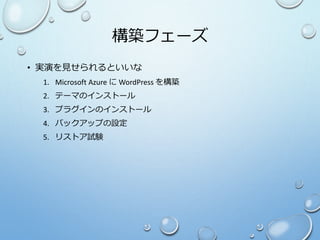 構築フェーズ
• 実演を見せられるといいな
1. Microsoft Azure に WordPress を構築
2. テーマのインストール
3. プラグインのインストール
4. バックアップの設定
5. リストア試験
 