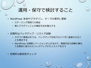 運用・保守で検討すること
• WordPress 本体やプラグイン、テーマの素早い更新
• ステージング環境での検証
• 導入プラグインごとの確認方法を確立する
• 定期的なバックアップ・リストア試験
• クラウド環境以外では、バックアップを別プロバイダに退避させるこ
とも検討する
• WordPress は頻繁にバージョンが上がるので、障害対応の訓練も兼ね
て定期的に取られたバックアップからリストアを行う
• 定期的な脆弱性チェック
 