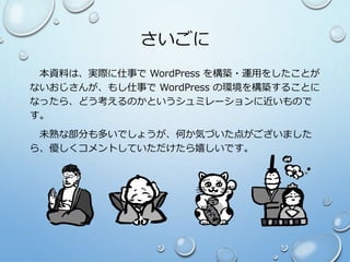 さいごに
本資料は、実際に仕事で WordPress を構築・運用をしたことが
ないおじさんが、もし仕事で WordPress の環境を構築することに
なったら、どう考えるのかというシュミレーションに近いもので
す。
未熟な部分も多いでしょうが、何か気づいた点がございました
ら、優しくコメントしていただけたら嬉しいです。
 