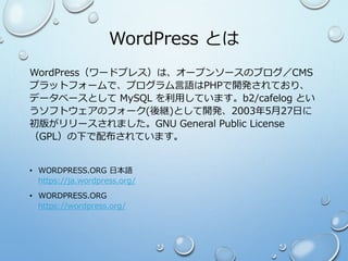 WordPress とは
WordPress（ワードプレス）は、オープンソースのブログ／CMS
プラットフォームで、プログラム言語はPHPで開発されており、
データベースとして MySQL を利用しています。b2/cafelog とい
うソフトウェアのフォーク(後継)として開発、2003年5月27日に
初版がリリースされました。GNU General Public License
（GPL）の下で配布されています。
• WORDPRESS.ORG 日本語
https://ja.wordpress.org/
• WORDPRESS.ORG
https://wordpress.org/
 