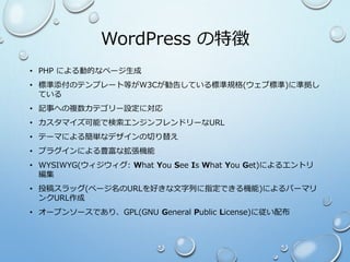 WordPress の特徴
• PHP による動的なページ生成
• 標準添付のテンプレート等がW3Cが勧告している標準規格(ウェブ標準)に準拠し
ている
• 記事への複数カテゴリー設定に対応
• カスタマイズ可能で検索エンジンフレンドリーなURL
• テーマによる簡単なデザインの切り替え
• プラグインによる豊富な拡張機能
• WYSIWYG(ウィジウィグ: What You See Is What You Get)によるエントリ
編集
• 投稿スラッグ(ページ名のURLを好きな文字列に指定できる機能)によるパーマリ
ンクURL作成
• オープンソースであり、GPL(GNU General Public License)に従い配布
 