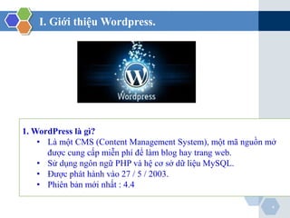 I. Giới thiệu Wordpress.
4
1. WordPress là gì?
• Là một CMS (Content Management System), một mã nguồn mở
được cung cấp miễn phí để làm blog hay trang web.
• Sử dụng ngôn ngữ PHP và hệ cơ sở dữ liệu MySQL.
• Được phát hành vào 27 / 5 / 2003.
• Phiên bản mới nhất : 4.4
 
