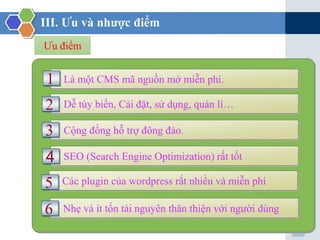 7
III. Ưu và nhược điểm
Ưu điểm
Là một CMS mã nguồn mở miễn phí.1
Dễ tùy biến, Cài đặt, sử dụng, quản lí…2
Cộng đồng hỗ trợ đông đảo.
SEO (Search Engine Optimization) rất tốt
3
4
Các plugin của wordpress rất nhiều và miễn phí5
Nhẹ và ít tốn tài nguyên thân thiện với người dùng6
 