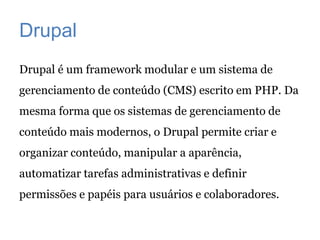 Drupal
Drupal é um framework modular e um sistema de
gerenciamento de conteúdo (CMS) escrito em PHP. Da
mesma forma que os sistemas de gerenciamento de
conteúdo mais modernos, o Drupal permite criar e
organizar conteúdo, manipular a aparência,
automatizar tarefas administrativas e definir
permissões e papéis para usuários e colaboradores.
 